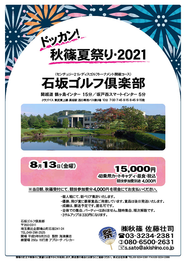 ドッカン！秋篠夏祭り・2021

石坂ゴルフ倶楽部

関越道 鶴ヶ島インター 15分
関越道 坂戸西スマートインター 5分

クラブバス
東武東上線 高坂駅 西口専用バス乗り場 10分

2021年8月13日（金曜）

15,000円（4B乗用カートキャディ付・昼食・税込）
※競技参加費別途：4,000円

当日朝、競技参加費分4,000円を、
現金にてお支払いください。

・3サムアップは330円になります。
・個人戦にて、新ペリア集計いたします。
・優勝、飛び賞に豪華賞品ご用意してます。賞品は後日発送致します。
・成績は、郵送予定です。匿名可です。
・パーティーはありません。随時集合、順次解散です。

秋篠