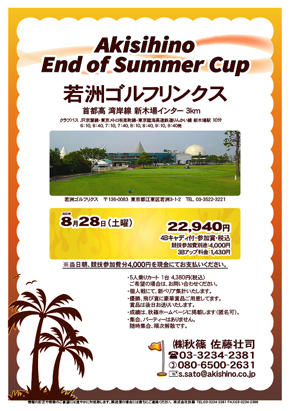 Akisihino End of Summer Cup

若洲ゴルフリンクス
首都高 湾岸線 新木場インター 3km

クラブバス 新木場駅

2021年8月28日（土曜）

22,940円（4Bキャディ付・参加賞・税込）
※競技参加費別途：4,000円

当日朝、競技参加費分4,000円を、
現金にてお支払いください。

・5人乗りカート 1台 4,380円(税込)
　ご希望の場合は、お問い合わせください。
・3Bアップは、1,430円です。
・個人戦にて、新ペリア集計致します。
・優勝、飛び賞に豪華賞品ご用意してます。
　賞品は後日発送致します。
・成績は、秋篠ホームページに掲載します。匿名可です。
・パーティーはありません。随時集合、順次解散です。

秋篠