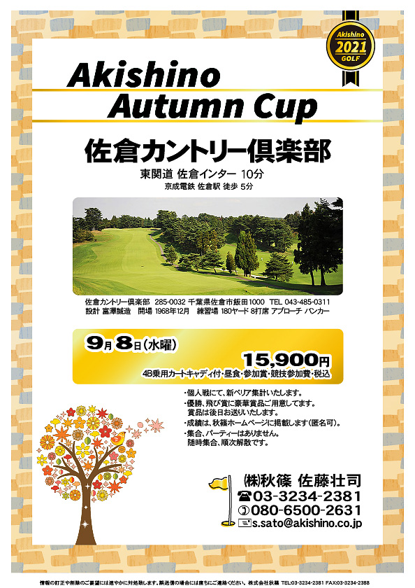 Akishino Autumn Cup

佐倉カントリー倶楽部

東関道 佐倉インター 10分
京成電鉄 佐倉駅 徒歩 5分

2021年9月8日（水曜）

15,900円
4B乗用カートキャディ付・昼食・参加賞・競技参加費・税込

・個人戦にて、新ペリア集計いたします。
・優勝、飛び賞に豪華賞品ご用意してます。
・賞品は後日お送りいたします。
・成績は、秋篠ホームページに掲載します（匿名可）。
・全体での集合＆パーティーはありません。
　随時集合、順次解散です。

秋篠