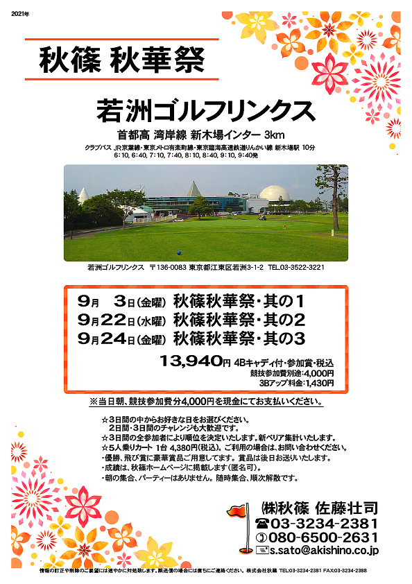 秋篠秋華祭

若洲ゴルフリンクス
首都高 湾岸線 新木場インター 3km

クラブバス 新木場駅

2021年9月3日（金曜）
2021年9月22日（水曜）
2021年9月24日（金曜）

13,940円（4Bキャディ付・参加賞・税込）
※競技参加費別途：4,000円

当日朝、競技参加費分4,000円を、
現金にてお支払いください。

☆3日間の中からお好きな日をお選びください。
☆2日間・3日間のチャレンジも大歓迎です。
☆3日間の全参加者により順位を決定いたします。
　新ペリア集計いたします。

☆5人乗りカート 1台 4,380円(税込)。
　ご利用の場合は、お問い合わせください。
・3Bアップは、1,430円です。

・優勝、飛び賞に豪華賞品ご用意してます。
　賞品は後日発送致します。
・成績は、秋篠ホームページに掲載します。
　匿名可です。

秋篠