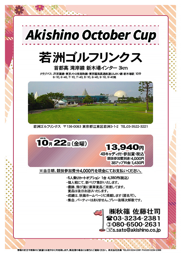 Akishino October Cup

若洲ゴルフリンクス
首都高 湾岸線 新木場インター 3km

クラブバス 新木場駅

2021年10月22日（金曜）

13,940円（4Bキャディ付歩き・参加賞・税込）
※競技参加費別途：4,000円

当日朝、競技参加費分4,000円を、
現金にてお支払いください。

・5人乗りカートオプション 1台 4,380円(税込)
　ご希望の場合は、お問い合わせください。
・3Bアップは、1,430円です。
・個人戦にて、新ペリア集計致します。
・優勝、飛び賞に豪華賞品ご用意してます。
　賞品は後日発送致します。
・成績は、秋篠ホームページに掲載します。匿名可です。
・パーティーはありません。随時集合、順次解散です。

秋篠