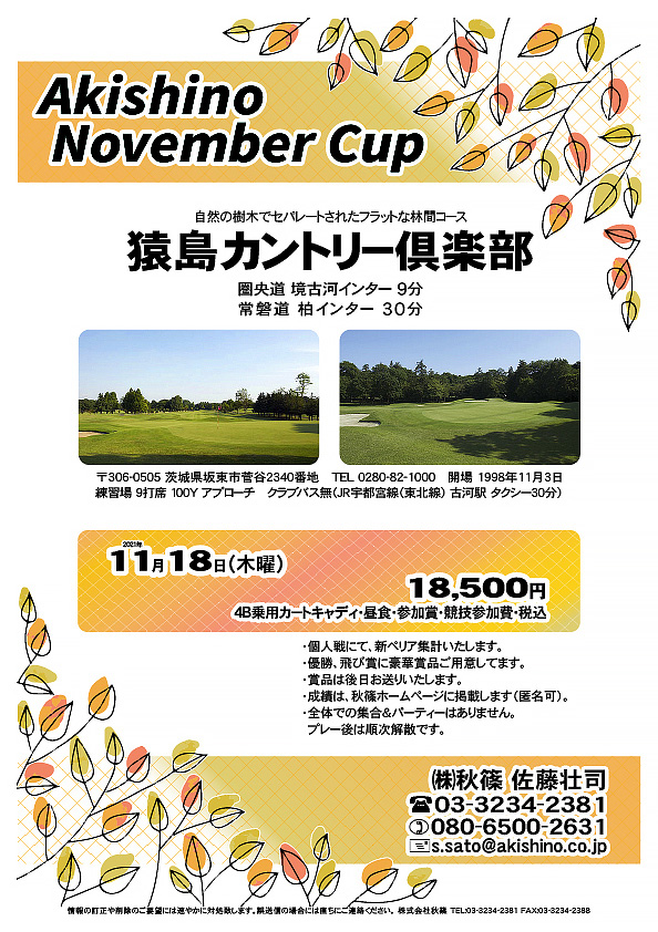 Akisihino End of Summer Cup

猿島カントリー倶楽部
				  
圏央道 境古河インター 9分
常磐道 柏インター 30分

JR宇都宮線（東北線） 古河駅 タクシー30分

2021年11月18日（木曜）

18,500円
4B乗用カートキャディ・昼食・参加賞・競技参加費・税込

・個人戦にて、新ペリア集計いたします。
・優勝、飛び賞に豪華賞品ご用意してます。
・賞品は後日お送りいたします。
・成績は、秋篠ホームページに掲載します（匿名可）。
・全体での集合＆パーティーはありません。
　プレー後は順次解散です。

秋篠