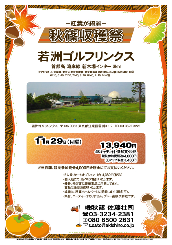 秋篠収穫祭

若洲ゴルフリンクス
首都高 湾岸線 新木場インター 3km

クラブバス 新木場駅

2021年11月29日（月曜）

13,940円（4Bキャディ付歩き・参加賞・税込）
※競技参加費別途：4,000円

当日朝、競技参加費分4,000円を、
現金にてお支払いください。

・5人乗りカートオプション 1台 4,380円(税込)
　ご希望の場合は、お問い合わせください。
・3Bアップは、1,430円です。
・個人戦にて、新ペリア集計致します。
・優勝、飛び賞に豪華賞品ご用意してます。
　賞品は後日発送致します。
・成績は、秋篠ホームページに掲載します。匿名可です。
・パーティーはありません。随時集合、順次解散です。

秋篠