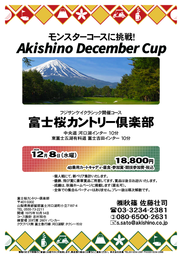 Akishino December Cup

富士桜カントリー倶楽部
				  
中央道 河口湖インター 10分
東富士五湖有料道 富士吉田インター 10分

富士急行線 河口湖駅 タクシー15分

2021年12月8日（水曜）

18,800円
4B乗用カートキャディ・昼食・参加賞・競技参加費・税込

・個人戦にて、新ペリア集計いたします。
・優勝、飛び賞に豪華賞品ご用意してます。
・賞品は後日お送りいたします。
・成績は、秋篠ホームページに掲載します（匿名可）。
・全体での集合＆パーティーはありません。
　プレー後は順次解散です。

秋篠