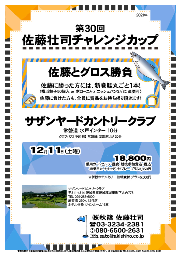 第30回 佐藤壮司チャレンジカップ

サザンヤードカントリークラブ
				  
常磐道 水戸インター 10分
クラブバス【予約制】 常磐線 友部駅より 20分

2021年12月11日（土曜）

18,800円
4B乗用カートセルフ・昼食・競技参加費込・税込

・4B乗用カートキャディ付プレー プラス3,850円
・併設ホテルあり 一泊朝食付 プラス5,500円

秋篠