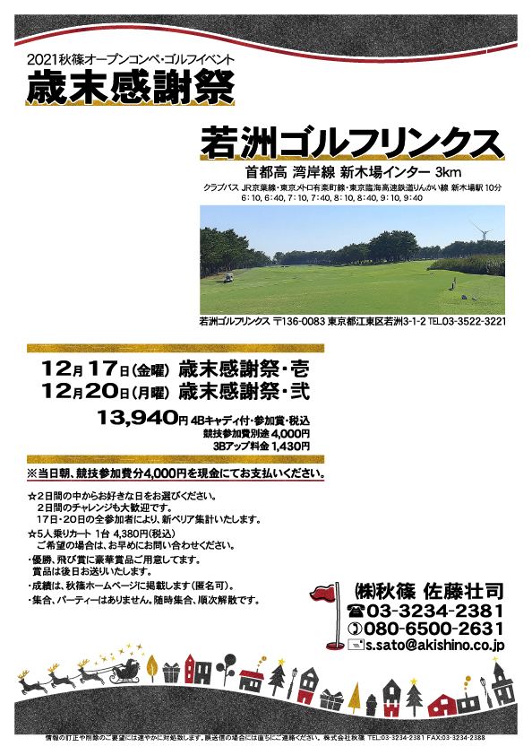 歳末感謝祭

若洲ゴルフリンクス
首都高 湾岸線 新木場インター 3km

クラブバス 新木場駅

2021年12月17日（金曜）歳末感謝祭・壱
2021年12月20日（月曜）歳末感謝祭・弐

13,940円（4Bキャディ付歩き・参加賞・税込）
※競技参加費別途：4,000円

当日朝、競技参加費分4,000円を、
現金にてお支払いください。

☆2日間の中からお好きな日をお選びください。
　2日間のチャレンジも大歓迎です。
　17日・20日の全参加者により、新ペリア集計いたします。
・5人乗りカートオプション 1台 4,380円(税込)
　ご希望の場合は、お問い合わせください。
・3Bアップは、1,430円です。

・個人戦にて、新ペリア集計致します。
・優勝、飛び賞に豪華賞品ご用意してます。
　賞品は後日発送致します。
・成績は、秋篠ホームページに掲載します。匿名可です。
・パーティーはありません。随時集合、順次解散です。

秋篠