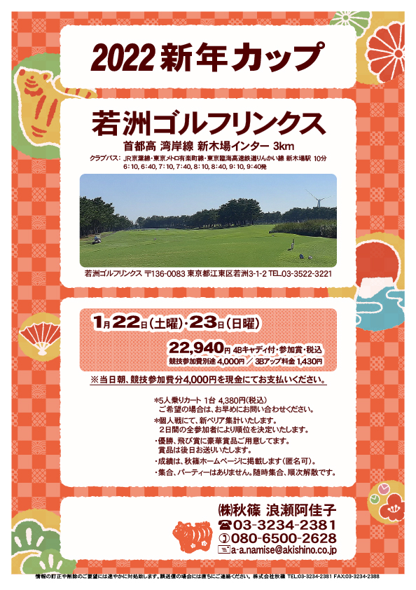 2022新年カップ

若洲ゴルフリンクス
首都高 湾岸線 新木場インター 3km

クラブバス 新木場駅

2022年1月22日（土曜）
2022年1月23日（日曜）

22,940円（4Bキャディ付歩き・参加賞・税込）
※いずれも競技参加費別途：4,000円

当日朝、競技参加費分4,000円を、
現金にてお支払いください。

・個人戦にて、新ペリア集計いたします。
　２日間の全参加者により順位を決定いたします。

・5人乗りカートオプション 1台 4,380円(税込)
　ご希望の場合は、お早めにお問い合わせください。
・3Bアップは、1,430円です。

・個人戦にて、新ペリア集計致します。
・優勝、飛び賞に豪華賞品ご用意してます。
　賞品は後日発送致します。
・成績は、秋篠ホームページに掲載します。匿名可です。
・パーティーはありません。

秋篠