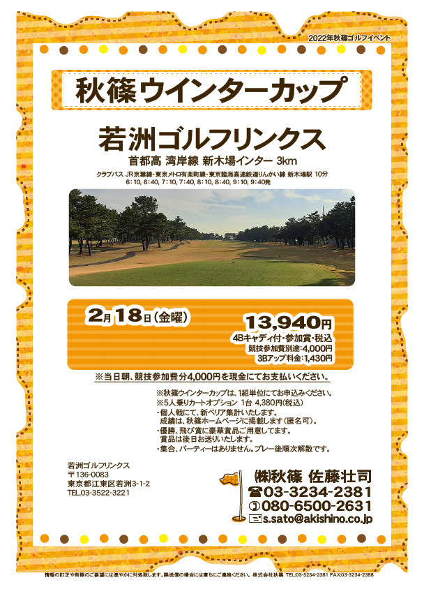 秋篠ウインターカップ

若洲ゴルフリンクス
首都高 湾岸線 新木場インター 3km

クラブバス 新木場駅

2022年2月18日（金曜）
13,940円（4Bキャディ付歩き・参加賞・税込）

※競技参加費別途：4,000円

当日朝、競技参加費分4,000円を、
現金にてお支払いください。

・個人戦にて、新ペリア集計いたします。

・5人乗りカートオプション 1台 4,380円(税込)
　ご希望の場合は、お早めにお問い合わせください。
・3Bアップは、1,430円です。

・個人戦にて、新ペリア集計致します。
・優勝、飛び賞に豪華賞品ご用意してます。
　賞品は後日発送致します。
・成績は、秋篠ホームページに掲載します。匿名可です。
・パーティーはありません。

秋篠