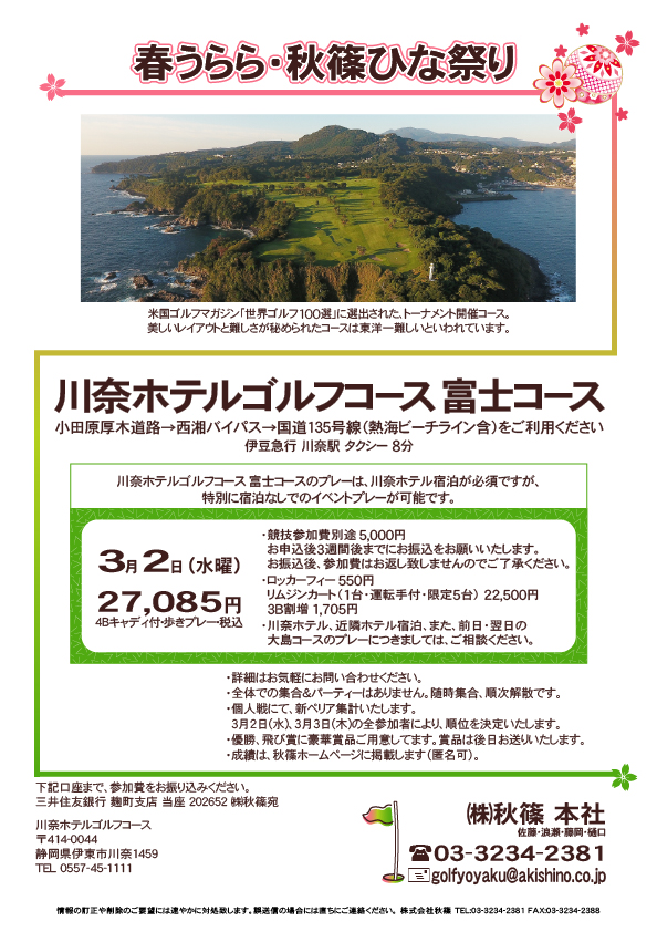 春うらら・秋篠ひな祭りⅠ

川奈ホテルゴルフコース 富士コース

小田原厚木道路→西湘バイパス→国道135号線（熱海ビーチライン含）をご利用ください

2022年3月2日（水曜）

27,085円（4Bキャディ付・歩きプレー・税込）

・競技参加費別途 5,000円
　（お申込後3週間後までにお振込をお願いいたします）
・ロッカーフィー 550円
　リムジンカート（1台・運転手付・限定5台） 22,500円
　3B割増 1,705円
・川奈ホテル、近隣ホテル宿泊、また、前日・翌日の
　大島コースのプレーにつきましては、ご相談ください。

・詳細はお気軽にお問い合わせください。

・全体での集合＆パーティーはありません。随時集合、順次解散です。
・個人戦にて、新ペリア集計いたします。
・優勝、飛び賞に豪華賞品ご用意しております。賞品は後日お送りいたします。
・成績は、秋篠ホームページに掲載します（匿名可）。

秋篠