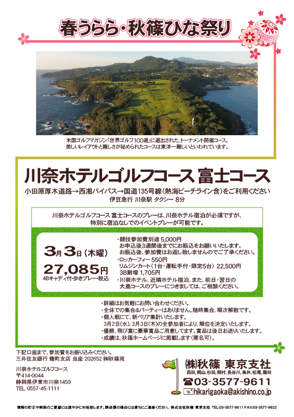 春うらら・秋篠ひな祭りⅡ

川奈ホテルゴルフコース 富士コース

小田原厚木道路→西湘バイパス→国道135号線（熱海ビーチライン含）をご利用ください

2022年3月3日（木曜）

27,085円（4Bキャディ付・歩きプレー・税込）

・競技参加費別途 5,000円
　（お申込後3週間後までにお振込をお願いいたします）
・ロッカーフィー 550円
　リムジンカート（1台・運転手付・限定5台） 22,500円
　3B割増 1,705円
・川奈ホテル、近隣ホテル宿泊、また、前日・翌日の
　大島コースのプレーにつきましては、ご相談ください。

・詳細はお気軽にお問い合わせください。

・全体での集合＆パーティーはありません。随時集合、順次解散です。
・個人戦にて、新ペリア集計いたします。
　3月2日(水)、3月3日(木)の全参加者により、順位を決定いたします。
・優勝、飛び賞に豪華賞品ご用意しております。賞品は後日お送りいたします。
・成績は、秋篠ホームページに掲載します（匿名可）。

秋篠