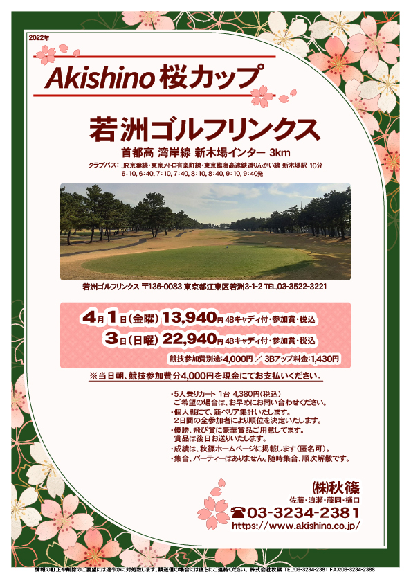 Akishino桜カップ

若洲ゴルフリンクス
首都高 湾岸線 新木場インター 3km

クラブバス 新木場駅

2022年4月1日（金曜）
13,940円（4Bキャディ付歩き・参加賞・税込）

2022年4月3日（日曜）
22,940円（4Bキャディ付歩き・参加賞・税込）

※いずれも競技参加費別途：4,000円

当日朝、競技参加費分4,000円を、
現金にてお支払いください。

・個人戦にて、新ペリア集計いたします。
　２日間の全参加者により順位を決定いたします。

・5人乗りカートオプション 1台 4,380円(税込)
　ご希望の場合は、お早めにお問い合わせください。
・3Bアップは、1,430円です。

・個人戦にて、新ペリア集計致します。
・優勝、飛び賞に豪華賞品ご用意してます。
　賞品は後日発送致します。
・成績は、秋篠ホームページに掲載します。匿名可です。
・パーティーはありません。

秋篠