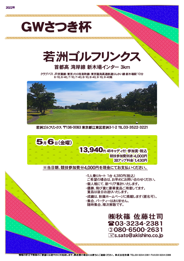 ＧＷさつき杯

若洲ゴルフリンクス
首都高 湾岸線 新木場インター 3km

クラブバス 新木場駅

2022年5月6日（金曜）
13,940円（4Bキャディ付歩き・参加賞・税込）

※競技参加費別途：4,000円
　当日朝、競技参加費分4,000円を、
　現金にてお支払いください。

・5人乗りカートオプション 1台 4,380円(税込)
　ご希望の場合は、お早めにお問い合わせください。
・3Bアップは、1,430円です。

・個人戦にて、新ペリア集計致します。
・優勝、飛び賞に豪華賞品ご用意してます。
　賞品は後日発送致します。
・成績は、秋篠ホームページに掲載します。匿名可です。
・パーティーはありません。

秋篠