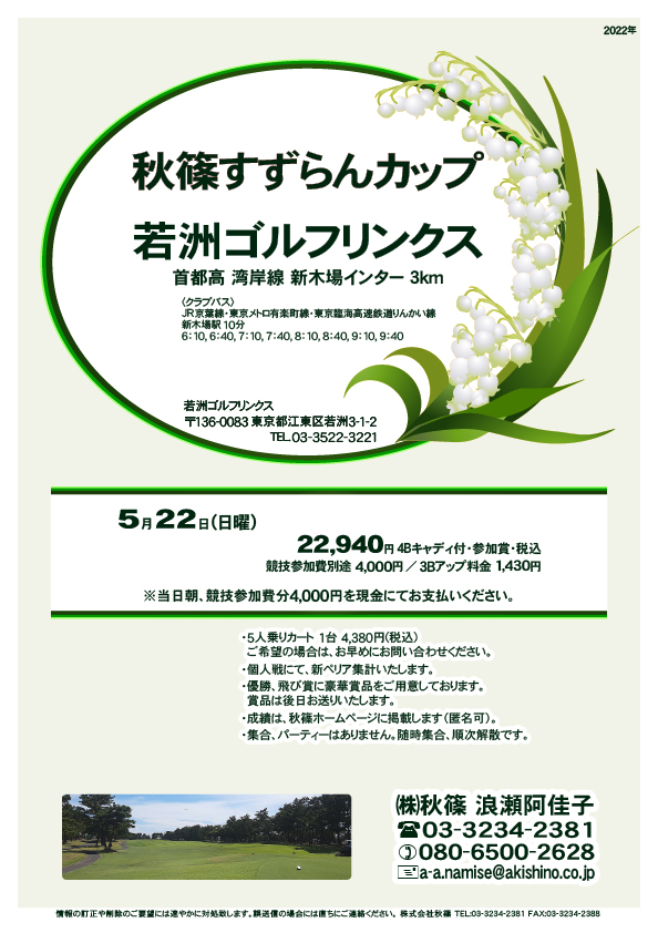 秋篠すずらんカップ

若洲ゴルフリンクス
首都高 湾岸線 新木場インター 3km

クラブバス 新木場駅

2022年5月22日（日曜）
22,940円（4Bキャディ付歩き・参加賞・税込）

※競技参加費別途：4,000円
　当日朝、競技参加費分4,000円を、
　現金にてお支払いください。

・5人乗りカートオプション 1台 4,380円(税込)
　ご希望の場合は、お早めにお問い合わせください。
・3Bアップは、1,430円です。

・個人戦にて、新ペリア集計致します。
・優勝、飛び賞に豪華賞品ご用意してます。
　賞品は後日発送致します。
・成績は、秋篠ホームページに掲載します。匿名可です。
・パーティーはありません。

秋篠