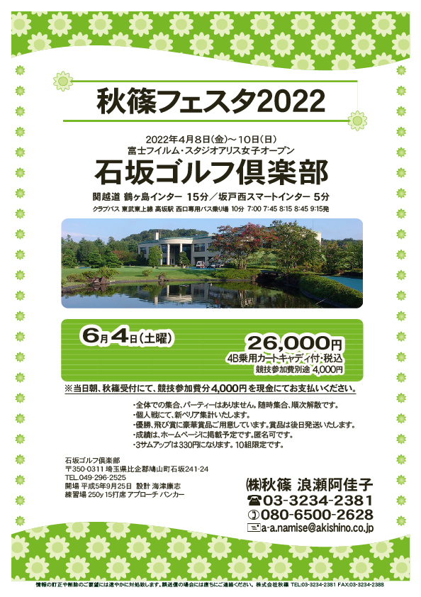 秋篠フェスタ2022

石坂ゴルフ倶楽部
関越道 鶴ヶ島インター 15分
関越道 坂戸西スマートインター 5分

東武東上線 高坂駅 西口専用バス乗り場 10分
クラブバス 7：00 7：45 8：15 8：45 9：15

2022年6月4日（土曜）
26,000円（4B乗用カートキャディ付・参加賞・税込）

※競技参加費別途：4,000円
　当日朝、競技参加費分4,000円を、
　現金にてお支払いください。

・3Bアップは、330円です。
・個人戦にて、新ペリア集計致します。
・優勝、飛び賞に豪華賞品ご用意してます。
　賞品は後日発送致します。
・成績は、秋篠ホームページに掲載します。匿名可です。
・パーティーはありません。

秋篠