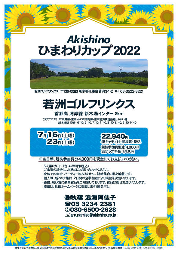 Akishino ひまわりカップ 2022

若洲ゴルフリンクス
首都高 湾岸線 新木場インター 3km

クラブバス 新木場駅

2022年7月16日（土曜）終了しました
2022年7月23日（土曜）

22,940円（4Bキャディ付歩き・参加賞・税込）

※競技参加費別途：4,000円
　当日朝、競技参加費分4,000円を、
　現金にてお支払いください。

・5人乗りカートオプション 1台 4,380円(税込)
　ご希望の場合は、お早めにお問い合わせください。
・3Bアップは、1,430円です。

・個人戦にて、新ペリア集計致します。
　2日間の全参加者により順位を決定いたします。
・優勝、飛び賞に豪華賞品ご用意してます。
　賞品は後日発送致します。
・成績は、秋篠ホームページに掲載します。匿名可です。
・パーティーはありません。

秋篠