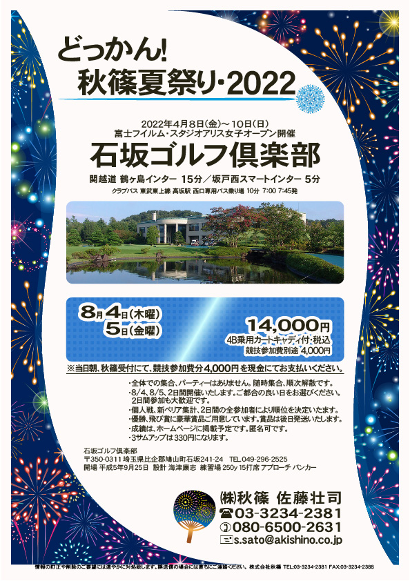 どっかん！ 秋篠夏祭り・2022

石坂ゴルフ倶楽部
関越道 鶴ヶ島インター 15分
関越道 坂戸西スマートインター 5分

東武東上線 高坂駅 西口専用バス乗り場 10分
クラブバス 7：00 7：45

2022年8月4日（木曜）・8月5日（金曜）
14,000円（4B乗用カートキャディ付・参加賞・税込）

※競技参加費別途：4,000円
　当日朝、競技参加費分4,000円を、
　現金にてお支払いください。

・全体での集合、パーティーはありません。
　随時集合、順次解散です。
・8/4、8/5、2日間開催いたします。
　ご都合の良い日をお選びください。2日間参加も大歓迎です。
・個人戦、新ペリア集計、2日間の全参加者により
　順位を決定いたます。
・優勝、飛び賞に豪華賞品ご用意しています。
　賞品は後日発送いたします。
・成績は、ホームページに掲載予定です。匿名可です。
・3サムアップは330円になります。

秋篠