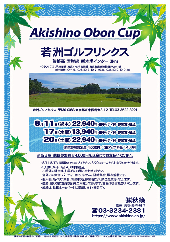 Akishino Obon Cup

若洲ゴルフリンクス
首都高 湾岸線 新木場インター 3km

クラブバス 新木場駅

8月11日（祝木）
22,940円（4Bキャディ付歩き・参加賞・税込）

8月17日（水曜）
13,940円（4Bキャディ付歩き・参加賞・税込）

8月20日（土曜）
22,940円（4Bキャディ付歩き・参加賞・税込）
				  
※競技参加費別途：4,000円
　当日朝、競技参加費分4,000円を、
　現金にてお支払いください。

・5人乗りカートオプション 1台 4,380円(税込)
　ご希望の場合は、お早めにお問い合わせください。
・3Bアップは、1,430円です。

・個人戦にて、新ペリア集計致します。
　3日間の全参加者により順位を決定いたします。
・優勝、飛び賞に豪華賞品ご用意してます。
　賞品は後日発送致します。
・成績は、秋篠ホームページに掲載します。匿名可です。
・パーティーはありません。

秋篠