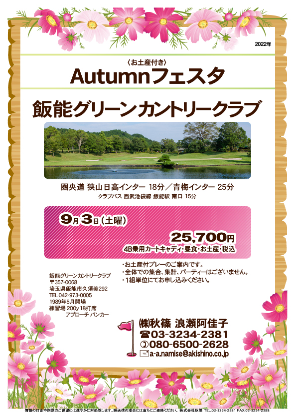 Autumn フェスタ

飯能グリーンカントリークラブ

圏央道 狭山日高インター 18分
圏央道 青梅インター 25分

クラブバス
西武池袋線 飯能駅 南口 15分

2022年9月3日（土曜）

25,700円
4B乗用カートキャディ付・昼食・お土産付・税込

・お土産付プレーのご案内です。
・全体での集合、集計、パーティーはございません。
・1組単位にてお申し込みください。

秋篠