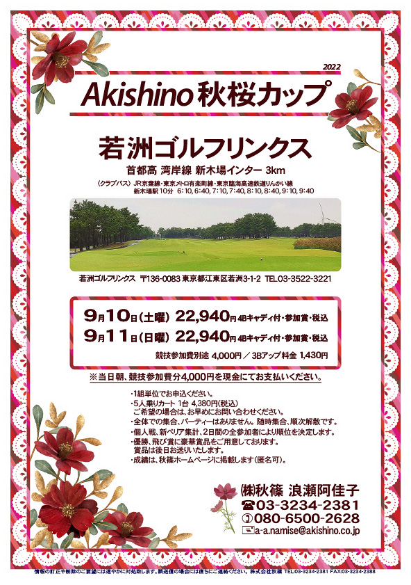 Akishino 秋桜カップ

若洲ゴルフリンクス
首都高 湾岸線 新木場インター 3km

クラブバス 新木場駅

9月10日（土曜）
22,940円（4Bキャディ付歩き・参加賞・税込）

9月11日（日曜）
22,940円（4Bキャディ付歩き・参加賞・税込）
				  
※競技参加費別途：4,000円
　当日朝、競技参加費分4,000円を、
　現金にてお支払いください。

・5人乗りカートオプション 1台 4,380円(税込)
　ご希望の場合は、お早めにお問い合わせください。
・3Bアップは、1,430円です。

・個人戦にて、新ペリア集計致します。
　2日間の全参加者により順位を決定いたします。
・優勝、飛び賞に豪華賞品ご用意してます。
　賞品は後日発送致します。
・成績は、秋篠ホームページに掲載します。匿名可です。
・パーティーはありません。

秋篠