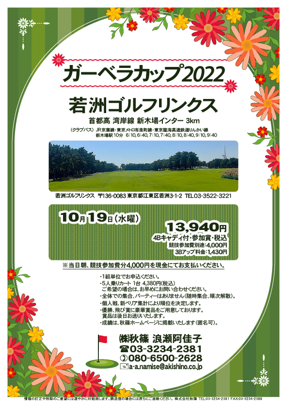 ガーベラカップ2022

若洲ゴルフリンクス
首都高 湾岸線 新木場インター 3km

クラブバス 新木場駅

10月19日（水曜）
13,940円（4Bキャディ付歩き・参加賞・税込）

※競技参加費別途：4,000円
　当日朝、競技参加費分4,000円を、
　現金にてお支払いください。

※1組単位でお申込ください。
・5人乗りカートオプション 1台 4,380円(税込)
　ご希望の場合は、お早めにお問い合わせください。
・3Bアップは、1,430円です。

・個人戦にて、新ペリア集計致します。
・優勝、飛び賞に豪華賞品ご用意してます。
　賞品は後日発送致します。
・成績は、秋篠ホームページに掲載します。匿名可です。
・パーティーはありません。

秋篠