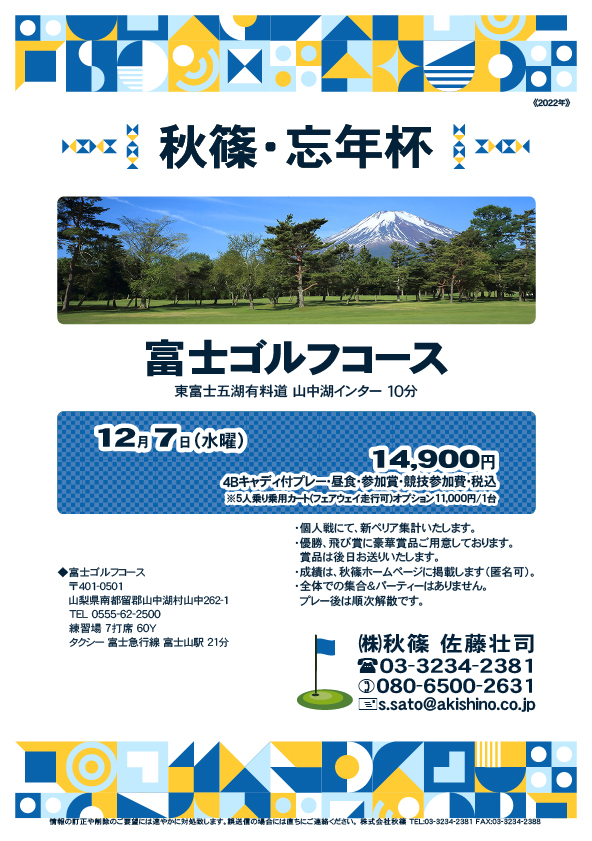 秋篠・忘年杯

富士ゴルフコース

東富士五湖有料道 山中湖インター 10分

富士急行線 富士山駅 タクシー 21分

2022年12月7日（水曜）

14,900円（4Bキャディ付・参加賞・競技参加費・税込）
　※5人乗り乗用カート(フェアウェイ走行可)
　　オプション 11,000円/1台

・全体での集合、パーティーはありません。
　随時集合、順次解散です。
・個人戦、新ペリア集計いたます。
・優勝、飛び賞に豪華賞品ご用意しています。
　賞品は後日発送いたします。
・成績は、ホームページに掲載予定です。匿名可です。

秋篠