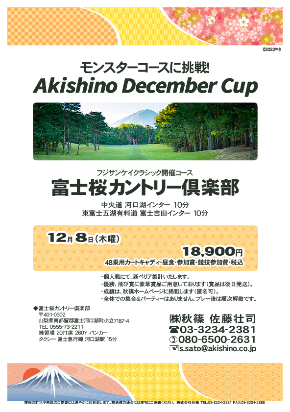 Akishino December Cup

富士桜カントリー倶楽部

中央道 河口湖インター 10分
東富士五湖有料道 富士吉田インター 10分

富士急行線 河口湖駅 タクシー 15分

2022年12月8日（木曜）

18,900円（4B乗用カートキャディ付・参加賞・競技参加費・税込）

・全体での集合、パーティーはありません。
　随時集合、順次解散です。
・個人戦、新ペリア集計いたます。
・優勝、飛び賞に豪華賞品ご用意しています。
　賞品は後日発送いたします。
・成績は、ホームページに掲載予定です。匿名可です。

秋篠