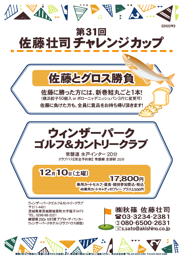 第31回 佐藤壮司チャレンジカップ

ウィンザーパークゴルフ＆カントリークラブ

常磐道 水戸インター 20分
クラブバス【完全予約制】 常磐線 友部駅 25分

2022年12月10日（土曜）

17,800円
（4B乗用カートセルフ・昼食・競技参加費込・税込）

★佐藤とグロス勝負★
佐藤に勝った方には、新巻鮭丸ごと1本！
〈横浜餃子50個入 or ボローニャデニッシュパン3斤に変更可〉
佐藤に負けた方も、全員に賞品をお持ち帰り頂きます！  

秋篠