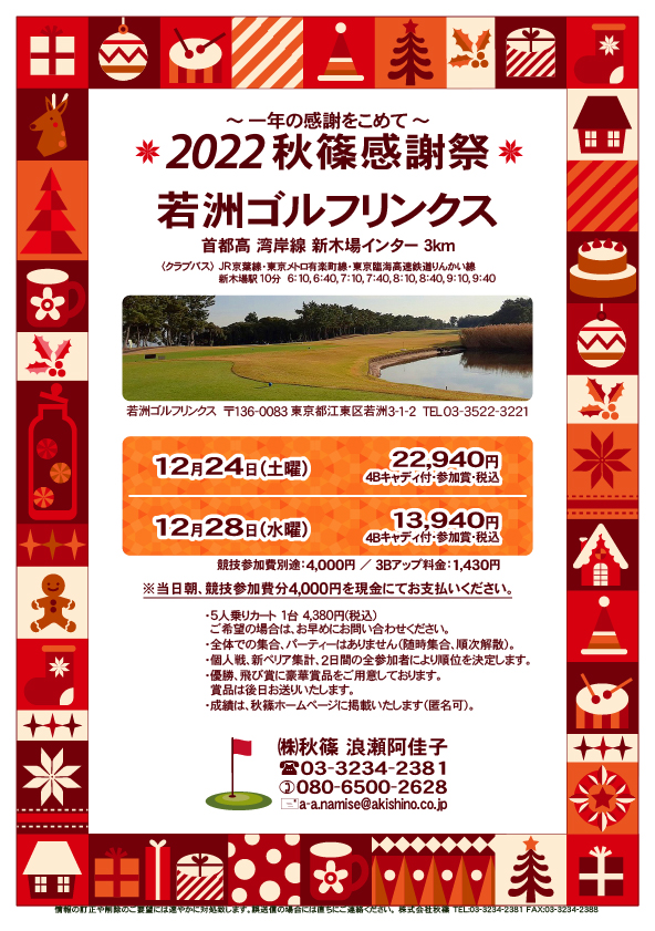 2022 秋篠感謝祭 ～一年の感謝をこめて～

若洲ゴルフリンクス
首都高 湾岸線 新木場インター 3km

クラブバス 新木場駅

12月24日（土曜）
22,940円（4Bキャディ付歩き・参加賞・税込）

12月28日（水曜）
13,940円（4Bキャディ付歩き・参加賞・税込）
				  
※競技参加費別途：4,000円
　当日朝、競技参加費分4,000円を、
　現金にてお支払いください。

・5人乗りカートオプション 1台 4,380円(税込)
　ご希望の場合は、お早めにお問い合わせください。
・3Bアップは、1,430円です。

・個人戦にて、新ペリア集計致します。
　2日間の全参加者により順位を決定いたします。
・優勝、飛び賞に豪華賞品ご用意してます。
　賞品は後日発送致します。
・成績は、秋篠ホームページに掲載します。匿名可です。
・パーティーはありません。

秋篠