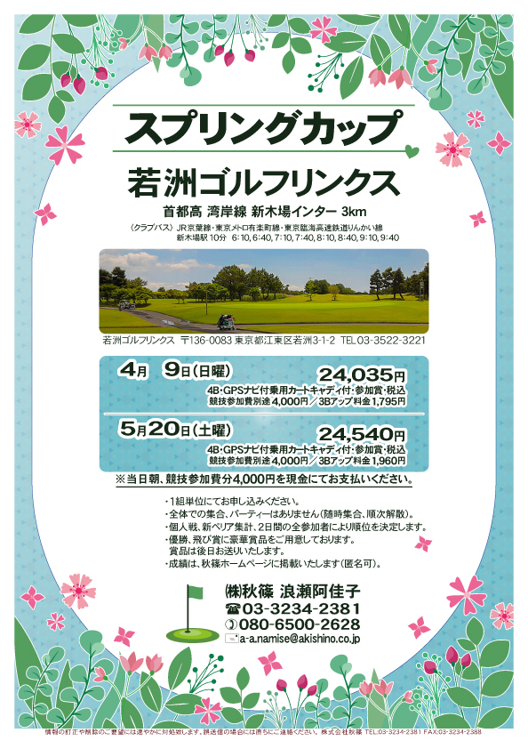 スプリングカップ

若洲ゴルフリンクス
首都高 湾岸線 新木場インター 3km

クラブバス 新木場駅

4月9日（日曜）
24,035円
（4B・GPSナビ付乗用カートキャディ付・参加賞・税込）
　競技参加費別途 4,000円
　3Bアップ料金 1,795円

5月20日（土曜）
24,540円
（4B・GPSナビ付乗用カートキャディ付・参加賞・税込）
　競技参加費別途 4,000円
　3Bアップ料金 1,960円

※当日朝、競技参加費分4,000円を、
　現金にてお支払いください。

※１組単位にてお申し込みください。

・個人戦にて、新ペリア集計致します。
　2日間の全参加者により順位を決定いたします。
・優勝、飛び賞に豪華賞品ご用意してます。
　賞品は後日発送致します。
・成績は、秋篠ホームページに掲載します。匿名可です。
・パーティーはありません。

秋篠