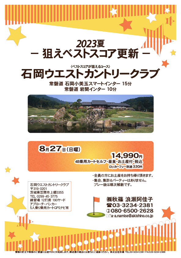 2023夏－狙えベストスコア更新－

石岡ウエストカントリークラブ

常磐道 石岡小美玉スマートインター 15分
常磐道 岩間インター 10分

8月27日（日曜）

14,990円
4B乗用カートセルフ・昼食・お土産付・税込
ロッカーフィー別途330円

・全員の方にお土産をお持ち帰り頂きます。
・集合、集計＆パーティーはありません。
　プレー後は順次解散です。

秋篠