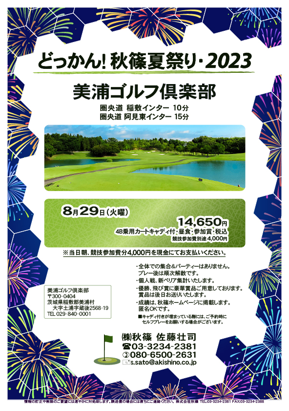 どっかん！秋篠夏祭り・2023

美浦ゴルフ倶楽部

圏央道 稲敷インター 10分
圏央道 阿見東インター 15分

8月29日（火曜）

14,650円
4B乗用カートキャディ付・昼食・参加賞・税込
・競技参加費別途 4,000円

※当日朝、競技参加費分4,000円を現金にてお支払いください。
・個人戦、新ペリア集計いたします。
・全体での集合＆パーティーはありません。
・成績は、秋篠ホームページに掲載します（匿名可）。

■キャディ付きが埋まっている際には、ご予約時に
   セルフプレーをお願いする場合がございます。

秋篠