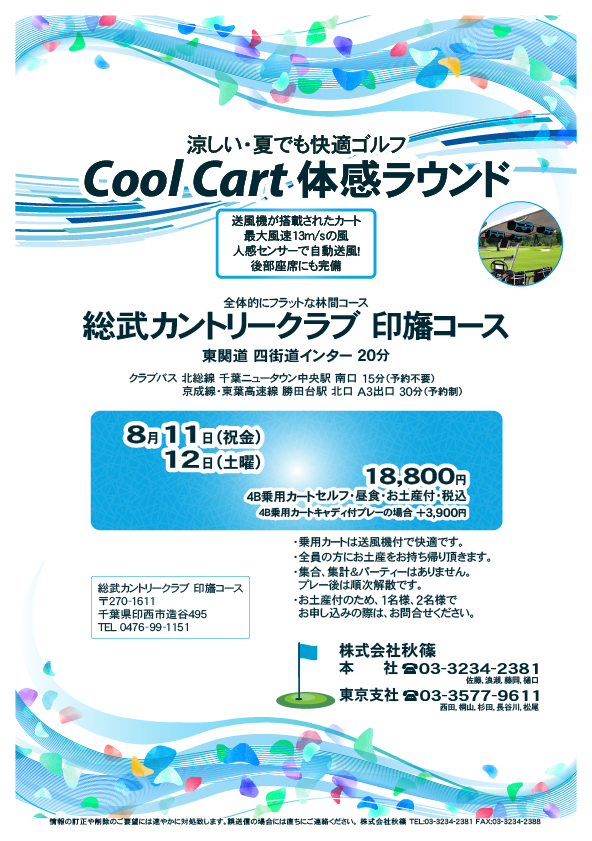 Cool Cart 体感ラウンド

総武カントリークラブ 印旛コース

東関道 四街道インター 20分

クラブバス
北総線 千葉ニュータウン中央駅 南口 15分（予約不要）
京成線・東葉高速線 勝田台駅 北口 A3出口 30分（予約制）

8月11日（祝金）
8月12日（土曜）

18,800円
4B乗用カートセルフ・昼食・お土産付・税込
4B乗用カートキャディ付プレーの場合 +3,900円

秋篠