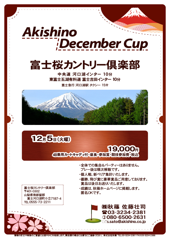 Akishino December Cup

富士桜カントリー倶楽部

中央道 河口湖インター 10分
東富士五湖有料道 富士吉田インター 10分

12月5日（火曜）

19,000円
4B乗用カートキャディ付・昼食・参加賞・競技参加費・税込

・個人戦、新ペリア集計いたします。
・全体での集合＆パーティーはありません。
・成績は、秋篠ホームページに掲載します（匿名可）。

秋篠