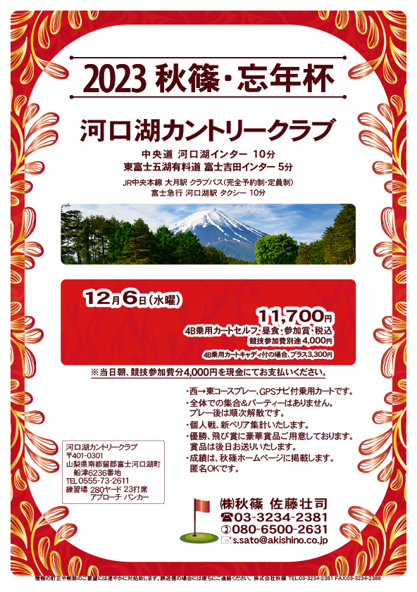 2023秋篠・忘年杯

河口湖カントリークラブ

中央道 河口湖インター 10分
東富士五湖有料道 富士吉田インター 5分

12月6日（水曜）

11,700円
4B乗用カートセルフ・昼食・参加賞・税込
・競技参加費別途 4,000円

※当日朝、競技参加費分4,000円を現金にてお支払いください。
・個人戦、新ペリア集計いたします。
・全体での集合＆パーティーはありません。
・成績は、秋篠ホームページに掲載します（匿名可）。

秋篠