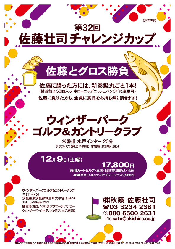 第32回 佐藤壮司チャレンジカップ

ウィンザーパークゴルフ＆カントリークラブ

常磐道 水戸インター 20分

12月9日（土曜）

17,800円
乗用カートセルフ・昼食・競技参加費込・税込

・佐藤とグロス勝負
・佐藤に勝った方には、新巻鮭丸ごと1本！
　〈横浜餃子50個入orボローニャデニッシュパン3斤に変更可〉
・佐藤に負けた方も、全員に賞品をお持ち帰り頂きます！
・全体での集合＆パーティーはありません。

秋篠