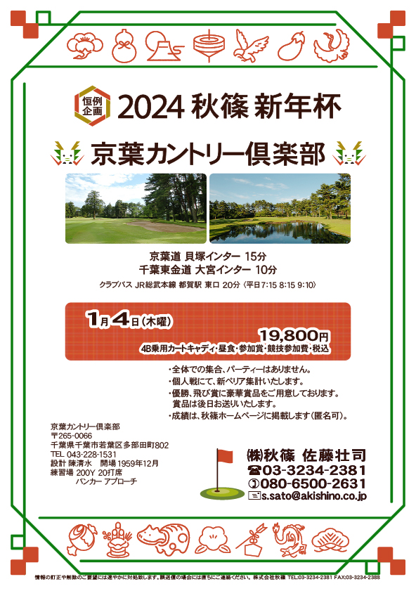 2024 秋篠 新年杯

京葉カントリー倶楽部

京葉道 貝塚インター 15分
千葉東金道 大宮インター 10分

2024年1月4日（木曜）

19,800円
4B乗用カートキャディ付・昼食・参加賞・競技参加費・税込

・個人戦、新ペリア集計いたします。
・全体での集合＆パーティーはありません。
・成績は、秋篠ホームページに掲載します（匿名可）。

秋篠