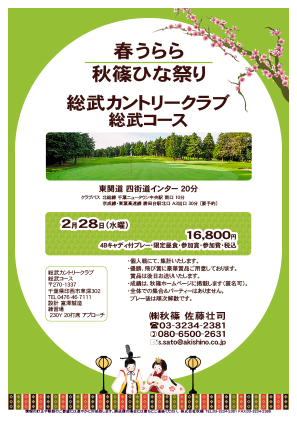 春うらら・秋篠ひな祭り

総武カントリークラブ 総武コース

東関道 四街道インター 20分

クラブバス
北総線 千葉ニュータウン中央駅 南口 10分
京成線・東葉高速線 勝田台駅北口 A3出口 30分 〔要予約〕
				  
2024年2月28日（水曜）

16,800円
4Bキャディ付プレー・限定昼食・参加賞・参加費・税込

・個人戦にて、集計いたします。
・優勝、飛び賞に豪華賞品ご用意しております。
　賞品は後日お送りいたします。
・成績は、秋篠ホームページに掲載します（匿名可）。
・全体での集合＆パーティーはありません。
　プレー後は順次解散です。

秋篠