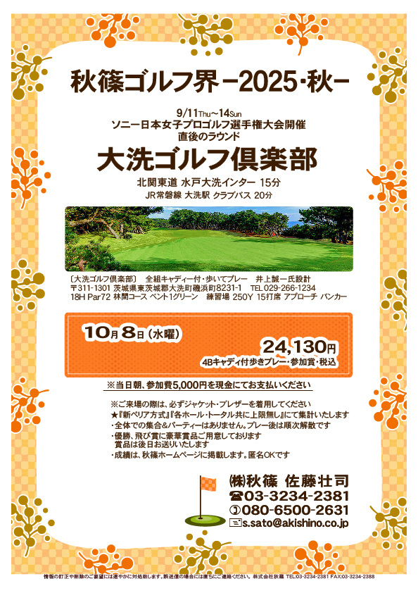 秋篠ゴルフ界 －2025・秋－

大洗ゴルフ倶楽部
北関東道 水戸大洗インター 15分

2025年10月8日（水曜）

24,130円
4Bキャディ付歩きプレー・参加賞・税込

※当日朝、参加費5,000円を現金にてお支払いください

★『新ペリア方式』『各ホール・トータル共に上限無し』
　にて集計いたします
				  
秋篠