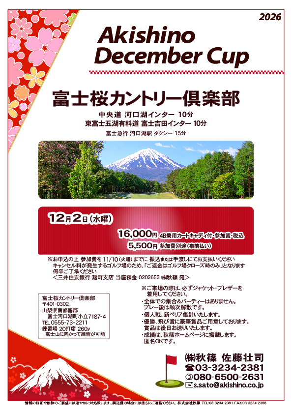Akishino December Cup

富士桜カントリー倶楽部
中央道 河口湖インター 10分

2026年12月2日（水曜）

16,000円
4B乗用カートキャディ付・参加賞・税込

※参加費別途（事前払い） 5,500円
　参加費は11/10までに、振込または手渡しにてお支払いください
※ご返金はゴルフ場クローズ時のみになります

・個人戦、新ペリア集計いたします
				  
秋篠